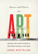 Spaces and places for art : making art institutions in Western Canada, 1912-1990 / Anne Whitelaw.